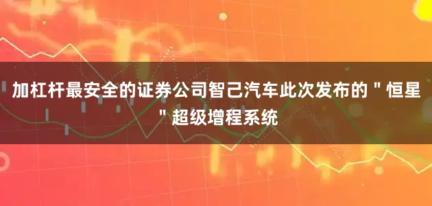 加杠杆最安全的证券公司智己汽车此次发布的＂恒星＂超级增程系统